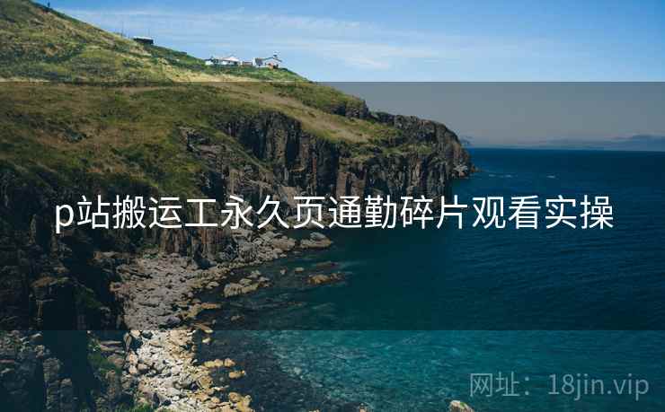 p站搬运工永久页通勤碎片观看实操