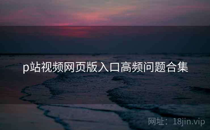 p站视频网页版入口高频问题合集
