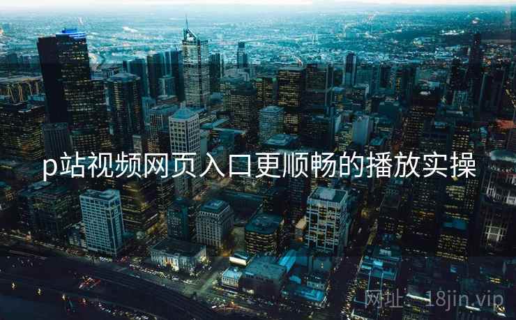p站视频网页入口更顺畅的播放实操
