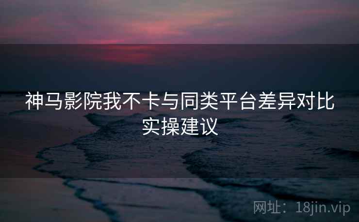 神马影院我不卡与同类平台差异对比实操建议