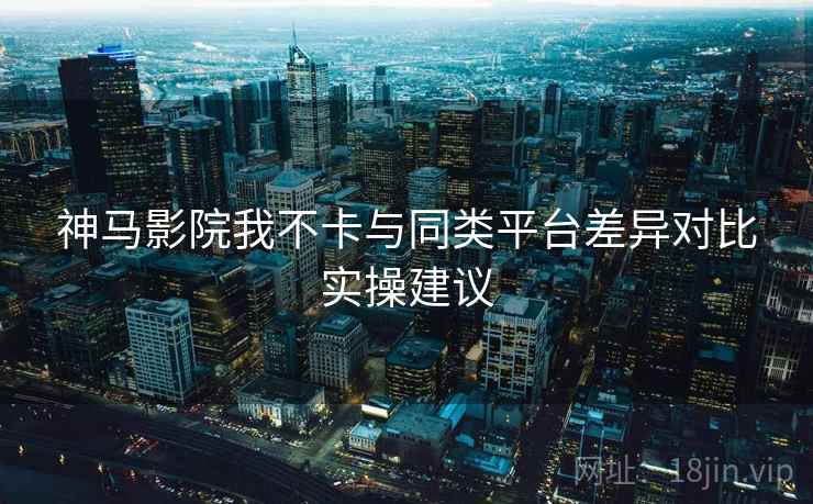 神马影院我不卡与同类平台差异对比实操建议
