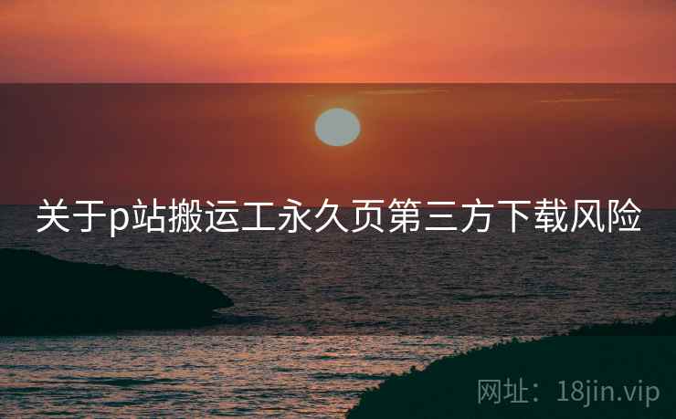 关于p站搬运工永久页第三方下载风险