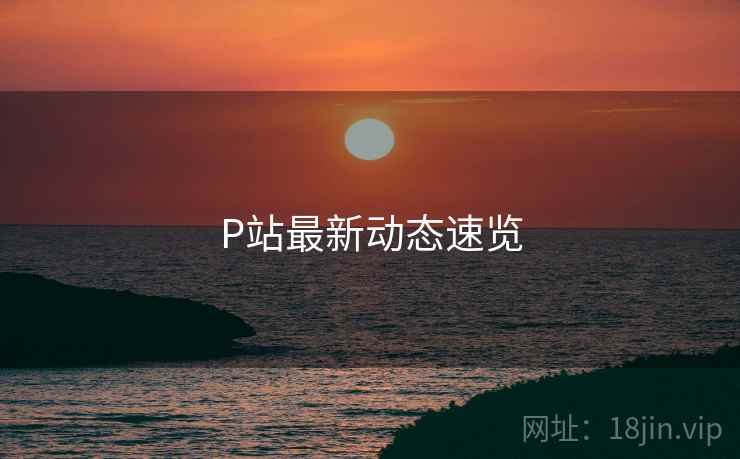 P站最新动态速览